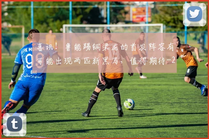 喜讯!鲁能踢铜梁龙的首发阵容有可能出现两匹新黑马,值得期待