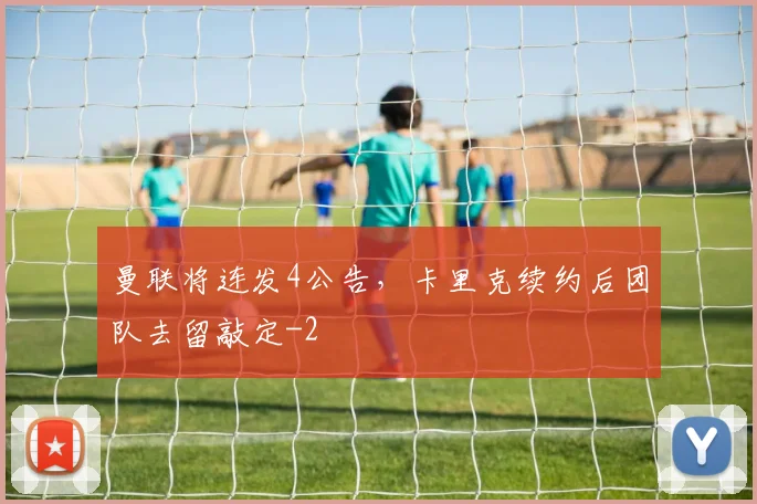 曼联将连发4公告，卡里克续约后团队去留敲定