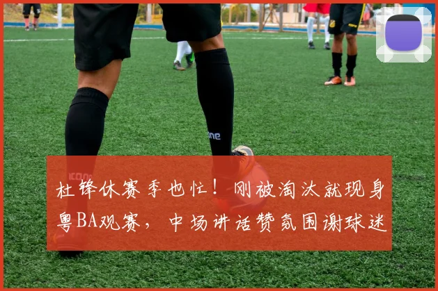 杜锋休赛季也忙！刚被淘汰就现身粤BA观赛，中场讲话赞氛围谢球迷