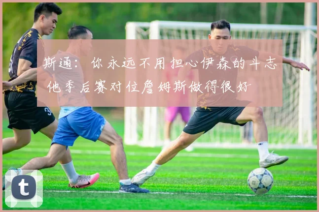 斯通：你永远不用担心伊森的斗志 他季后赛对位詹姆斯做得很好