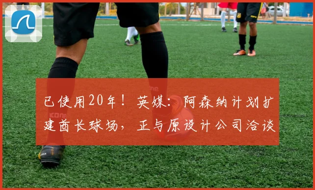 已使用20年！英媒：阿森纳计划扩建酋长球场，正与原设计公司洽谈