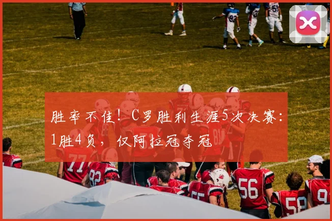 胜率不佳！C罗胜利生涯5次决赛：1胜4负，仅阿拉冠夺冠