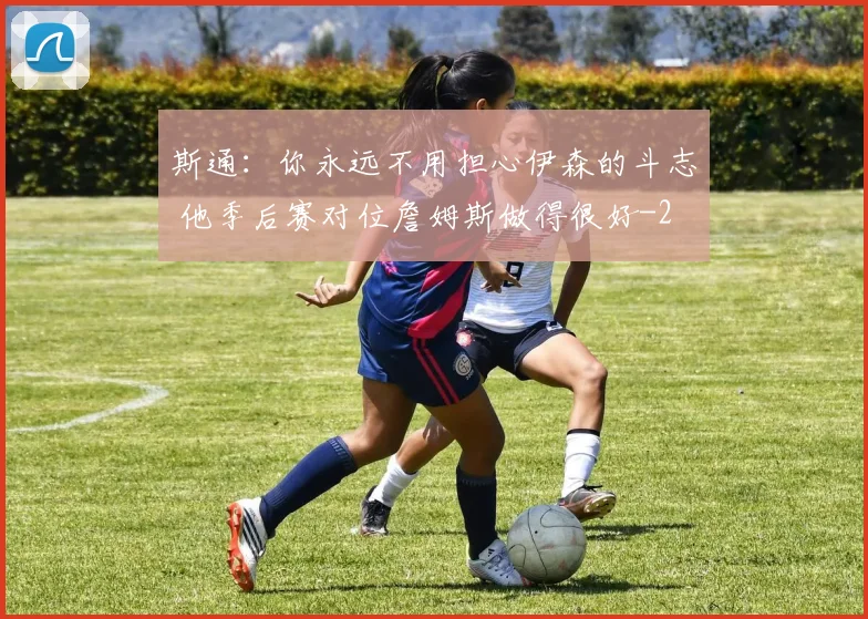 斯通：你永远不用担心伊森的斗志 他季后赛对位詹姆斯做得很好