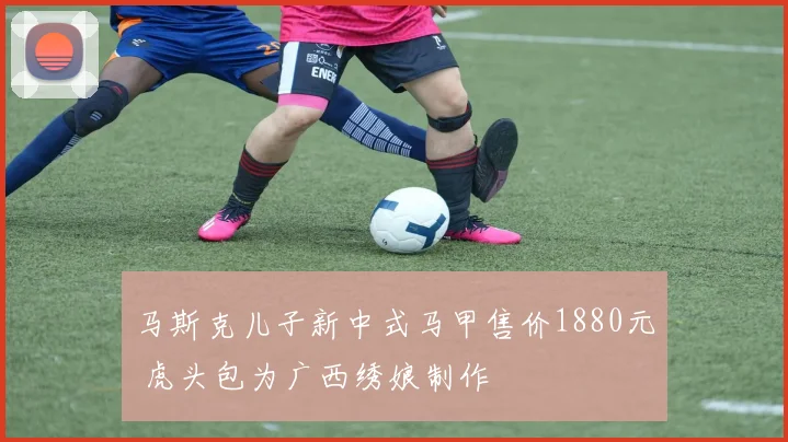 马斯克儿子新中式马甲售价1880元 虎头包为广西绣娘制作