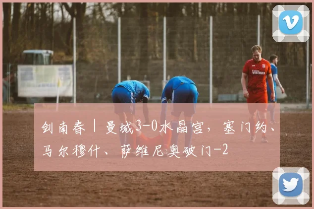剑南春｜曼城3-0水晶宫，塞门约、马尔穆什、萨维尼奥破门