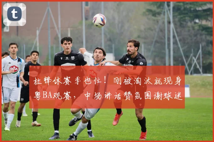 杜锋休赛季也忙！刚被淘汰就现身粤BA观赛，中场讲话赞氛围谢球迷