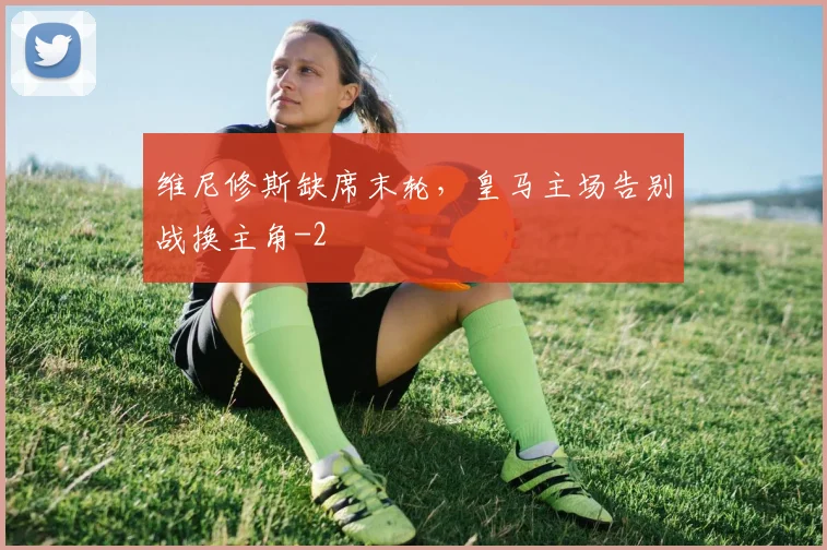 维尼修斯缺席末轮,皇马主场告别战换主角