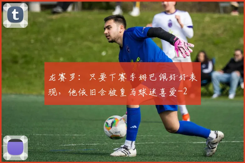 龙赛罗:只要下赛季姆巴佩好好表现,他依旧会被皇马球迷喜爱