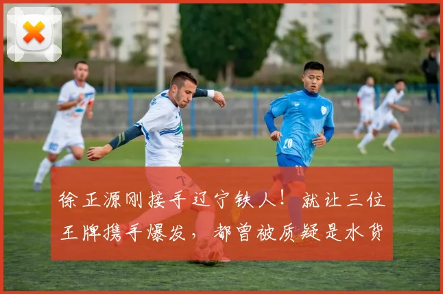 徐正源刚接手辽宁铁人！就让三位王牌携手爆发，都曾被质疑是水货