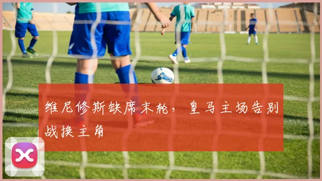 维尼修斯缺席末轮，皇马主场告别战换主角