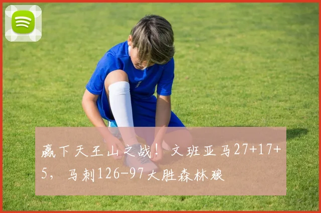 赢下天王山之战！文班亚马27+17+5，马刺126-97大胜森林狼