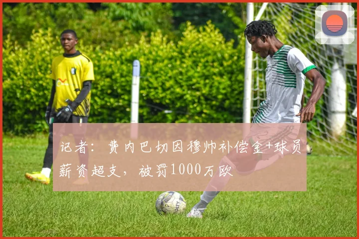 记者：费内巴切因穆帅补偿金+球员薪资超支，被罚1000万欧