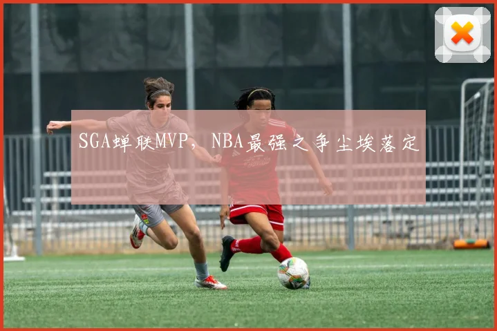 SGA蝉联MVP，NBA最强之争尘埃落定