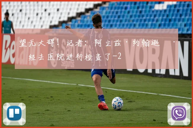 望无大碍!记者:阿立兹·约翰逊已经去医院进行检查了