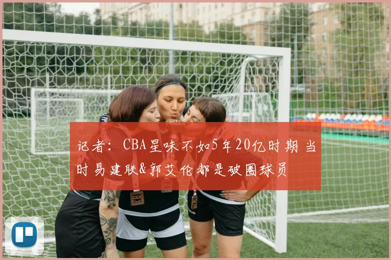 记者：CBA星味不如5年20亿时期 当时易建联&郭艾伦都是破圈球员