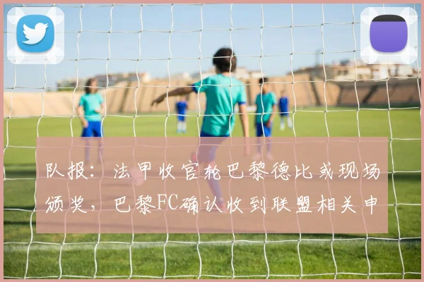 队报：法甲收官轮巴黎德比或现场颁奖，巴黎FC确认收到联盟相关申请