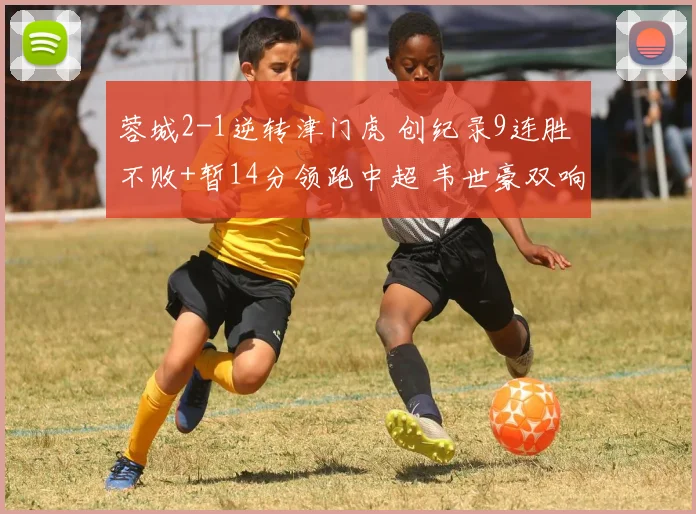 蓉城2-1逆转津门虎 创纪录9连胜 不败+暂14分领跑中超 韦世豪双响