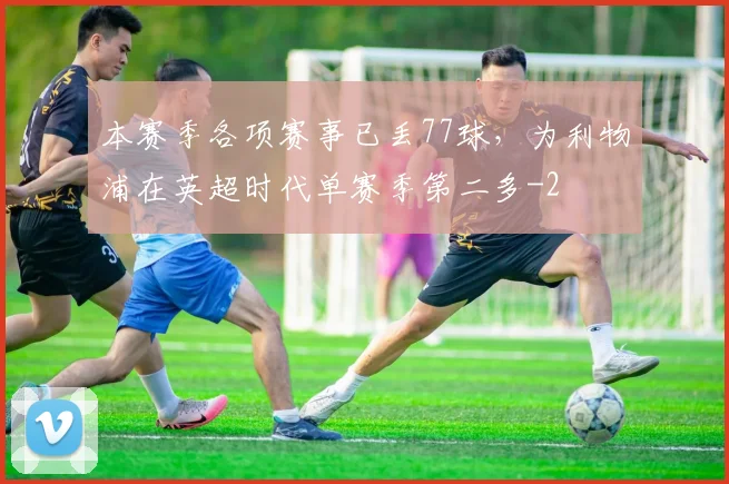 本赛季各项赛事已丢77球,为利物浦在英超时代单赛季第二多