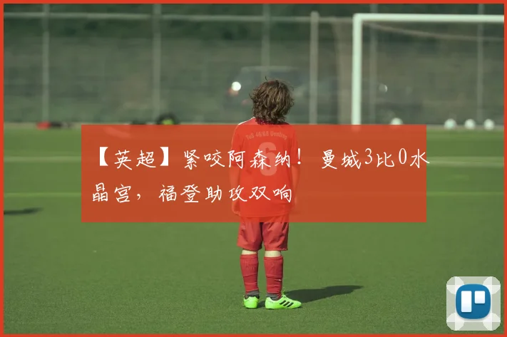 【英超】紧咬阿森纳！曼城3比0水晶宫，福登助攻双响