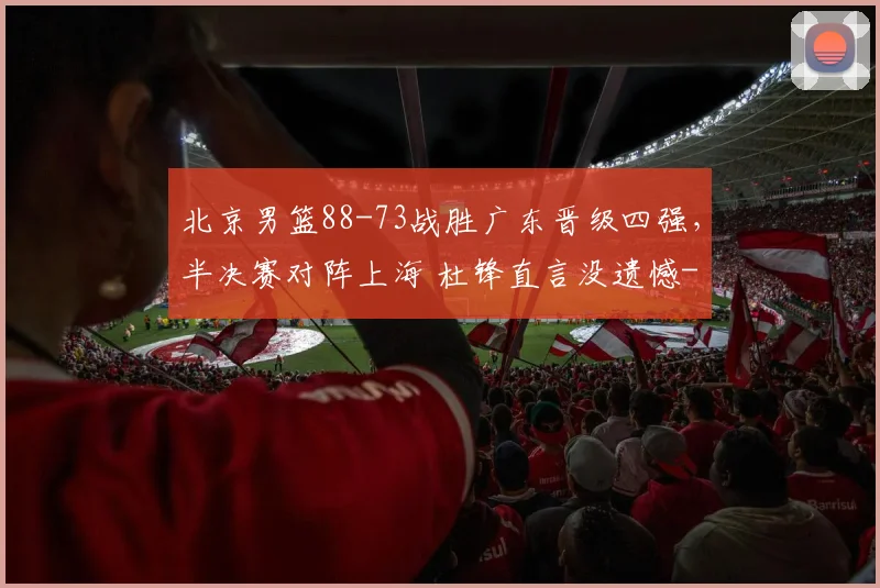 北京男篮88-73战胜广东晋级四强，半决赛对阵上海 杜锋直言没遗憾