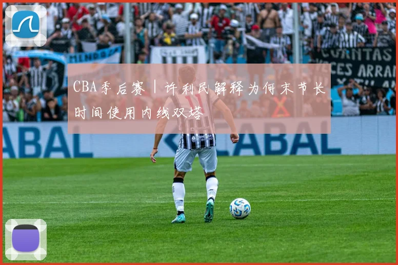 CBA季后赛｜许利民解释为何末节长时间使用内线双塔