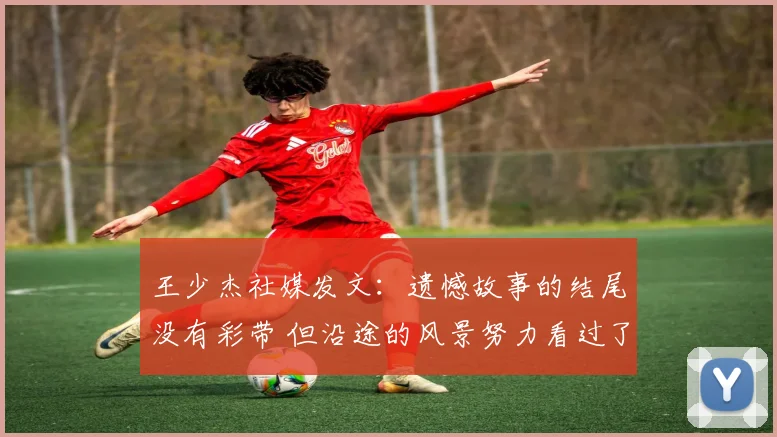 王少杰社媒发文:遗憾故事的结尾没有彩带 但沿途的风景努力看过了