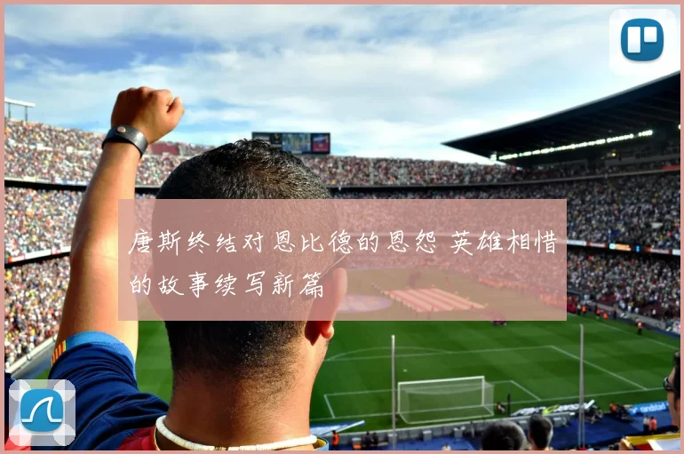 唐斯终结对恩比德的恩怨 英雄相惜的故事续写新篇