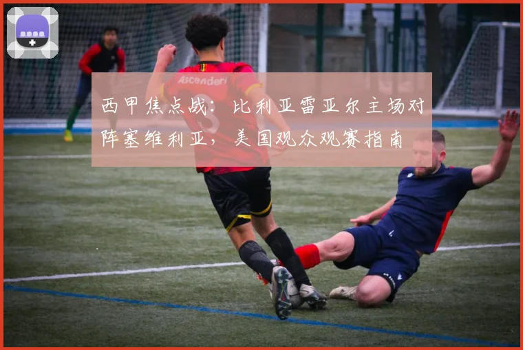 西甲焦点战:比利亚雷亚尔主场对阵塞维利亚,美国观众观赛指南