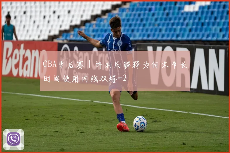 CBA季后赛｜许利民解释为何末节长时间使用内线双塔