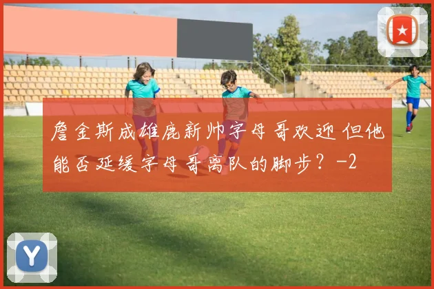 詹金斯成雄鹿新帅字母哥欢迎 但他能否延缓字母哥离队的脚步？