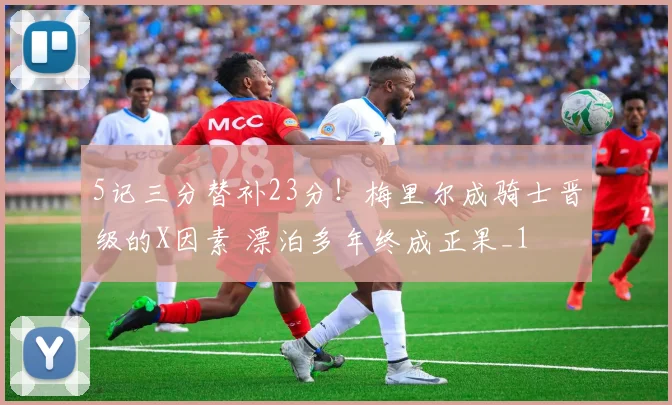 5记三分替补23分！梅里尔成骑士晋级的X因素 漂泊多年终成正果_1