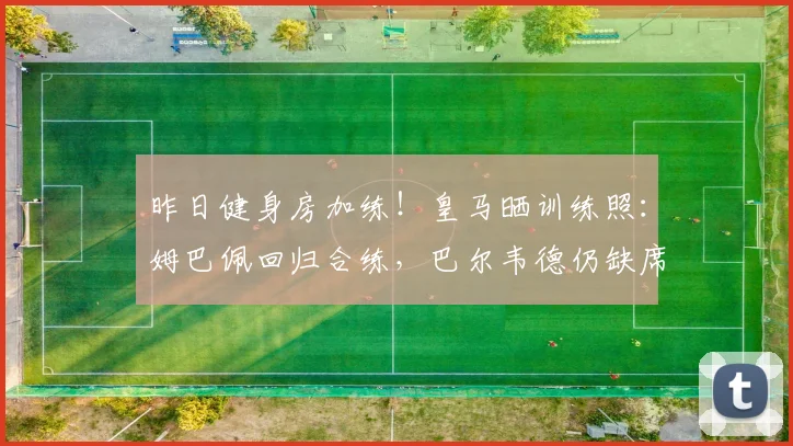 昨日健身房加练！皇马晒训练照：姆巴佩回归合练，巴尔韦德仍缺席