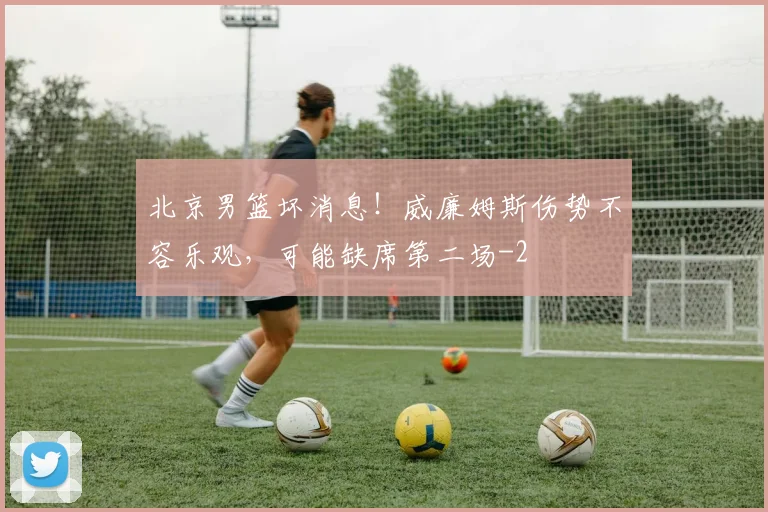 北京男篮坏消息!威廉姆斯伤势不容乐观,可能缺席第二场