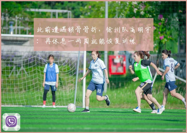 此前遭遇锁骨骨折，徐州队高明宇：再休息一两周就能恢复训练