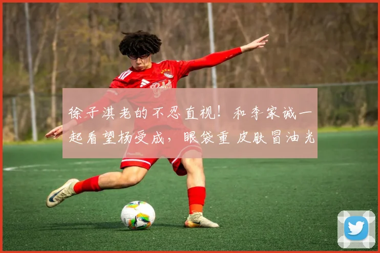 徐子淇老的不忍直视!和李家诚一起看望杨受成,眼袋重 皮肤冒油光