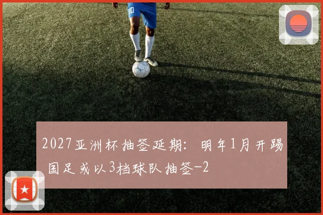2027亚洲杯抽签延期：明年1月开踢 国足或以3档球队抽签