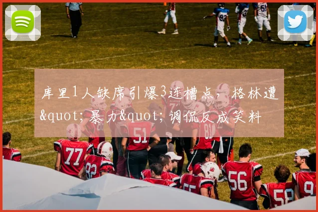 库里1人缺席引爆3连槽点，格林遭"暴力"调侃反成笑料