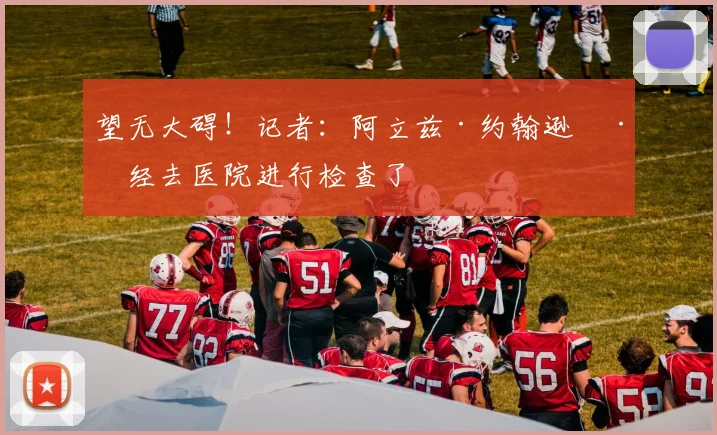望无大碍!记者:阿立兹·约翰逊已经去医院进行检查了
