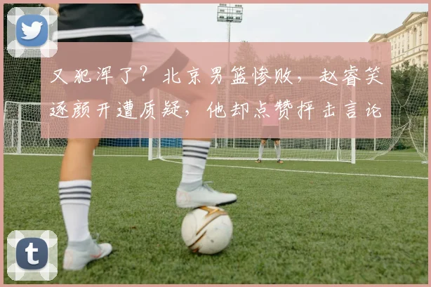 又犯浑了?北京男篮惨败,赵睿笑逐颜开遭质疑,他却点赞抨击言论