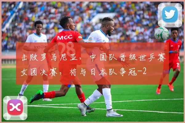 击败罗马尼亚，中国队晋级世乒赛女团决赛，将与日本队争冠