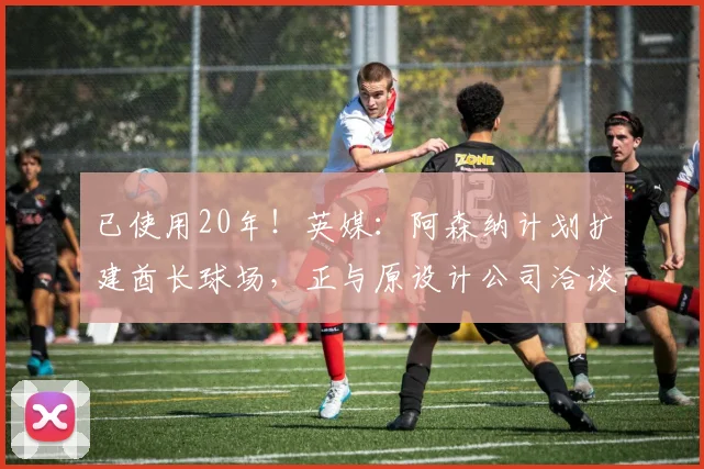 已使用20年！英媒：阿森纳计划扩建酋长球场，正与原设计公司洽谈