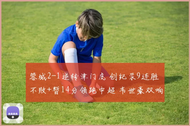 蓉城2-1逆转津门虎 创纪录9连胜 不败+暂14分领跑中超 韦世豪双响