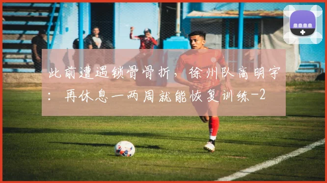 此前遭遇锁骨骨折,徐州队高明宇:再休息一两周就能恢复训练
