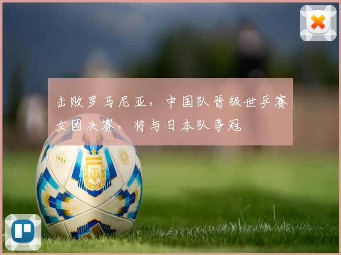击败罗马尼亚，中国队晋级世乒赛女团决赛，将与日本队争冠