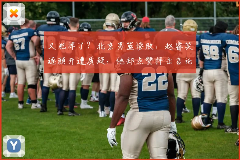 又犯浑了？北京男篮惨败，赵睿笑逐颜开遭质疑，他却点赞抨击言论