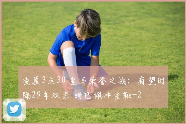 凌晨3点30 皇马荣誉之战:有望时隔29年双杀 姆巴佩冲金靴